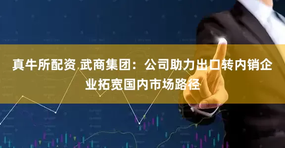 真牛所配资 武商集团：公司助力出口转内销企业拓宽国内市场路径