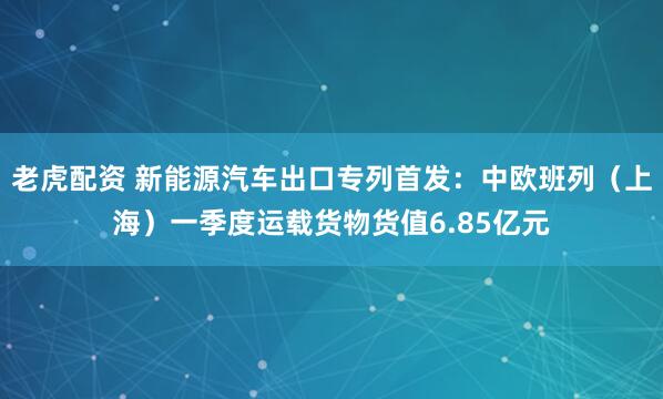 老虎配资 新能源汽车出口专列首发：中欧班列（上海）一季度运载货物货值6.85亿元