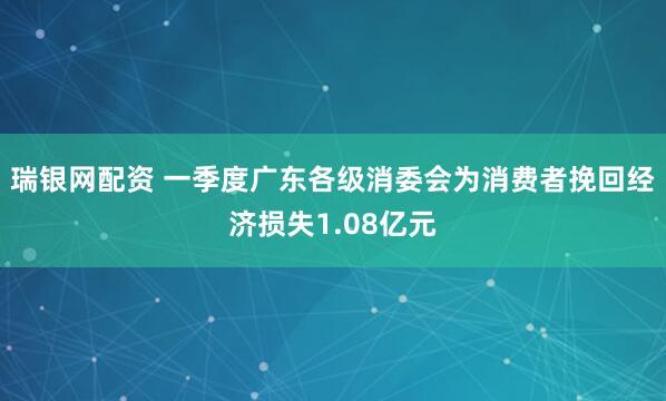 瑞银网配资 一季度广东各级消委会为消费者挽回经济损失1.08亿元