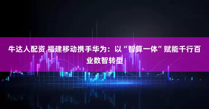 牛达人配资 福建移动携手华为：以“智算一体”赋能千行百业数智转型