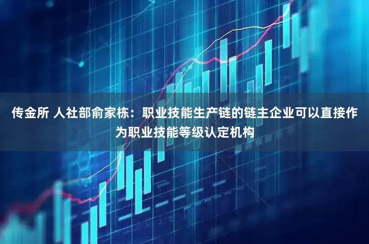传金所 人社部俞家栋：职业技能生产链的链主企业可以直接作为职业技能等级认定机构