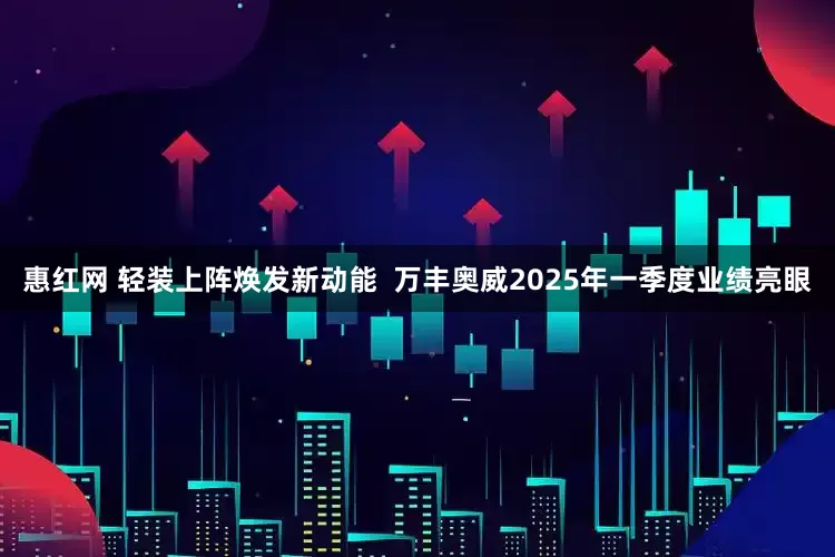 惠红网 轻装上阵焕发新动能  万丰奥威2025年一季度业绩亮眼