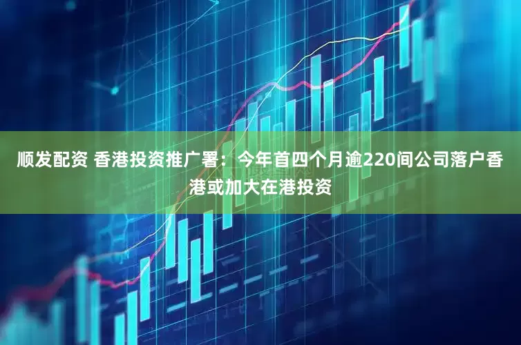 顺发配资 香港投资推广署：今年首四个月逾220间公司落户香港或加大在港投资