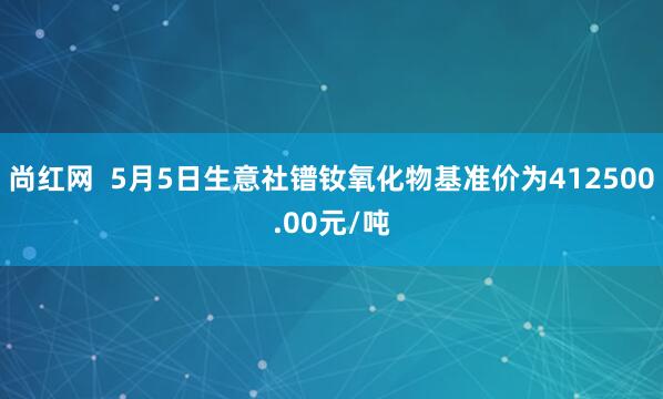 尚红网  5月5日生意社镨钕氧化物基准价为412500.00元/吨
