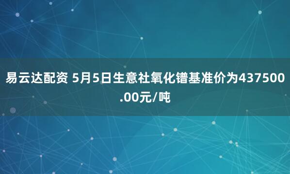易云达配资 5月5日生意社氧化镨基准价为437500.00元/吨