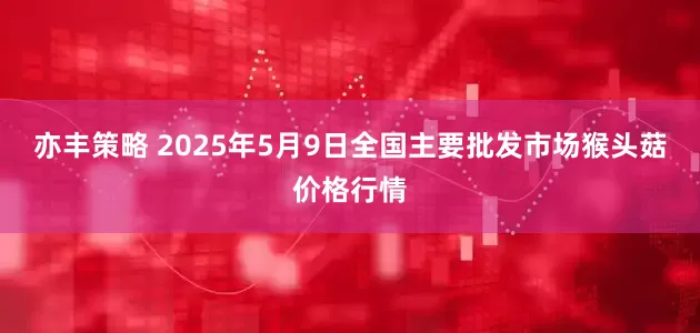亦丰策略 2025年5月9日全国主要批发市场猴头菇价格行情