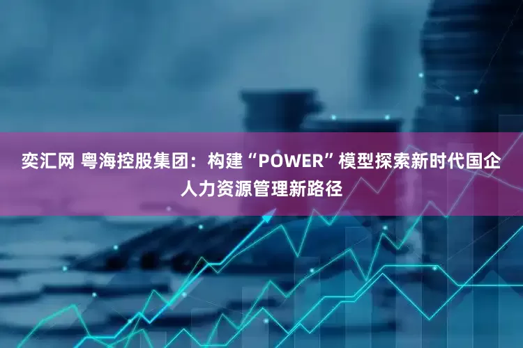 奕汇网 粤海控股集团：构建“POWER”模型　探索新时代国企人力资源管理新路径