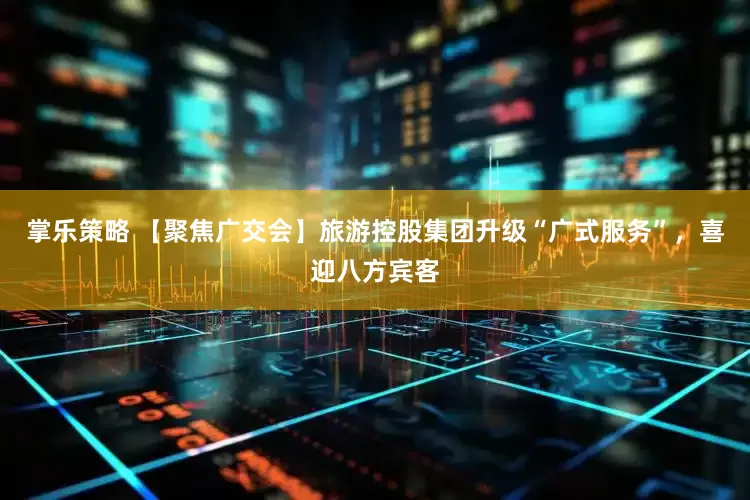 掌乐策略 【聚焦广交会】旅游控股集团升级“广式服务”，喜迎八方宾客