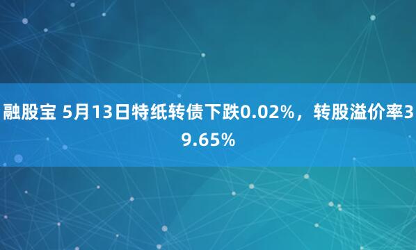 融股宝 5月13日特纸转债下跌0.02%，转股溢价率39.65%