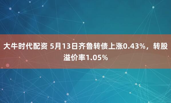 大牛时代配资 5月13日齐鲁转债上涨0.43%，转股溢价率1.05%
