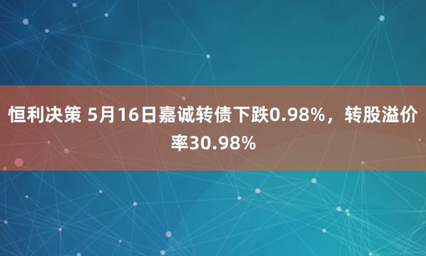恒利决策 5月16日嘉诚转债下跌0.98%，转股溢价率30.98%