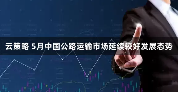 云策略 5月中国公路运输市场延续较好发展态势
