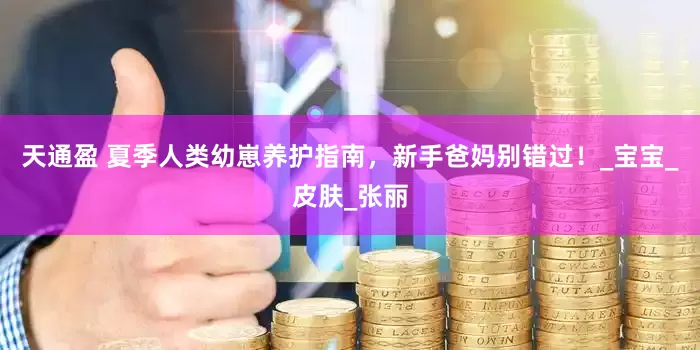天通盈 夏季人类幼崽养护指南，新手爸妈别错过！_宝宝_皮肤_张丽