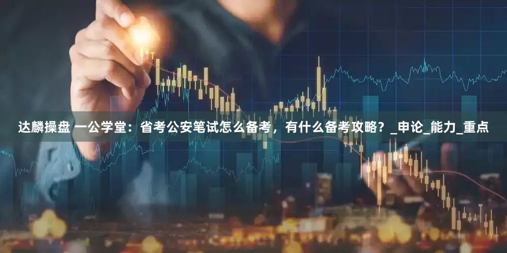 达麟操盘 一公学堂：省考公安笔试怎么备考，有什么备考攻略？_申论_能力_重点