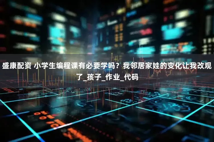 盛康配资 小学生编程课有必要学吗？我邻居家娃的变化让我改观了_孩子_作业_代码