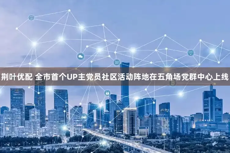 荆叶优配 全市首个UP主党员社区活动阵地在五角场党群中心上线