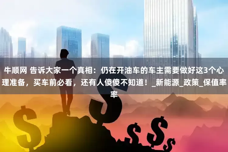 牛顺网 告诉大家一个真相：仍在开油车的车主需要做好这3个心理准备，买车前必看，还有人傻傻不知道！_新能源_政策_保值率