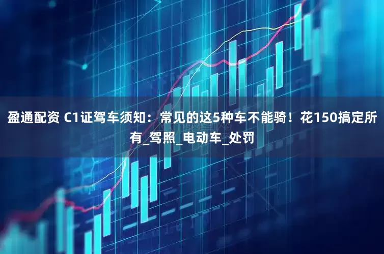 盈通配资 C1证驾车须知：常见的这5种车不能骑！花150搞定所有_驾照_电动车_处罚