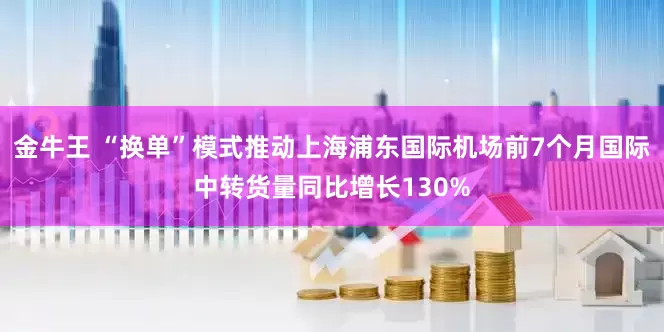 金牛王 “换单”模式推动上海浦东国际机场前7个月国际中转货量同比增长130%