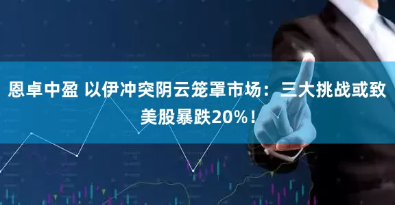 恩卓中盈 以伊冲突阴云笼罩市场:三大挑战或致美股暴跌20%!
