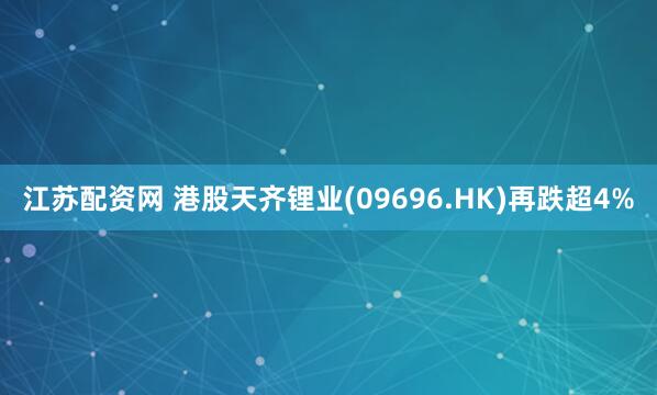 江苏配资网 港股天齐锂业(09696.HK)再跌超4%