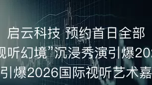 启云科技 预约首日全部清票！“视听幻境”沉浸秀演引爆2026国际视听艺术嘉年华